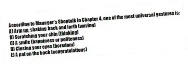 According to Manager's Shoptalk in Chapter 4, one of the most universal gestures is:
A) Arm up, shaking back and forth (waving)
B) Scratching your chin (thinking)
C) A smile (happiness or politeness)
D) Closing your eyes (boredom)
E) A pat on the back (congratulations)