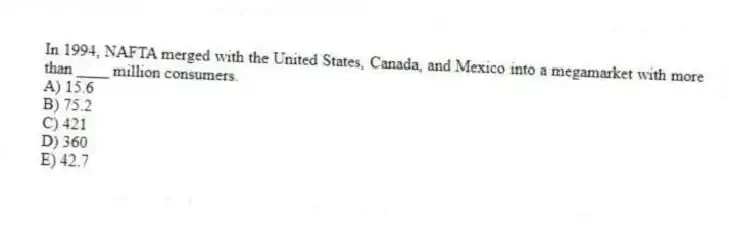 In 1994, NAFTA merged with the United States, Canada, and Mexico into a megamarket with more than ____ million consumers.
A) 15.6
B) 75.2
C) 421
D) 360
E) 42.7