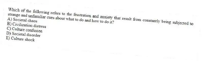 Which of the following refers to the frustration and anxiety that result from constantly being subjected to strange and unfamiliar cues about what to do and how to do it?
A) Societal chaos
B) Civilization distress
C) Culture confusion
D) Societal disorder
E) Culture shock