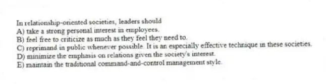 In relationship-oriented societies, leaders should
A) take a strong personal interest in employees.
B) feel free to criticize as much as they feel they need to.
C) reprimand in public whenever possible. It is an especially effective technique in these societies.
D) minimize the emphasis on relations given the society's interest.
E) maintain the traditional command-and-control management style.