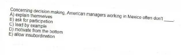 Concerning decision making, American managers working in Mexico often don't ____.
A) explain themselves
B) ask for participation
C) lead by example
D) motivate from the bottom
E) allow insubordination