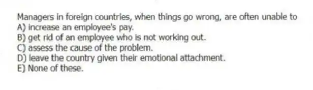 Managers in foreign countries, when things go wrong, are often unable to
A) increase an employee's pay.
B) get rid of an employee who is not working out.
C) assess the cause of the problem.
D) leave the country given their emotional attachment.
E) None of these.
