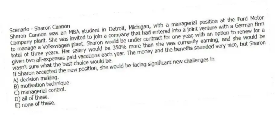 Scenario - Sharon Cannon
Sharon Cannon was an MBA student in Detroit, Michigan, with a managerial position at the Ford Motor Company plant. She was invited to join a company that had entered into a joint venture with a German firm to manage a Volkswagen plant. Sharon would be under contract for one year, with an option to renew for a total of three years. Her salary would be 350% more than she was currently earning, and she would be given two all-expenses paid vacations each year. The money and the benefits sounded very nice, but Sharon wasn't sure what the best choice would be.
-If Sharon accepted the new position, she would be facing significant new challenges in
A) decision making.
B) motivation technique.
C) managerial control.
D) all of these.
E) none of these.