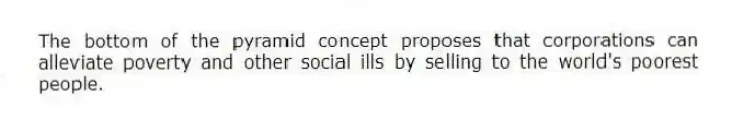 The bottom of the pyramid concept proposes that corporations can alleviate poverty and other social ills by selling to the world's poorest people.
