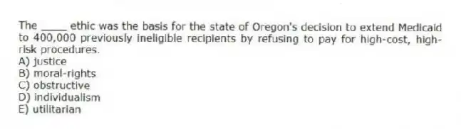 The ____ ethic was the basis for the state of Oregon's decision to extend Medicaid to 400,000 previously ineligible recipients by refusing to pay for high-cost, high-risk procedures.
A) justice
B) moral-rights
C) obstructive
D) individualism
E) utilitarian