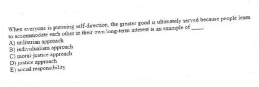 When everyone is pursuing self-direction, the greater good is ultimately served because people learn to accommodate each other in their own long-term interest is an example of ____.
A) utilitarian approach
B) individualism approach
C) moral-justice approach
D) justice approach
E) social responsibility