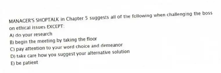 MANAGER'S SHOPTALK in Chapter 5 suggests all of the following when challenging the boss on ethical issues EXCEPT:
A) do your research
B) begin the meeting by taking the floor
C) pay attention to your word choice and demeanor
D) take care how you suggest your alternative solution
E) be patient