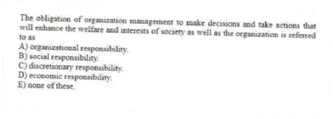 The obligation of organization management to make decisions and take actions that will enhance the welfare and interests of society as well as the organization is referred to as
A) organizational responsibility.
B) social responsibility.
C) discretionary responsibility.
D) economic responsibility.
E) none of these.