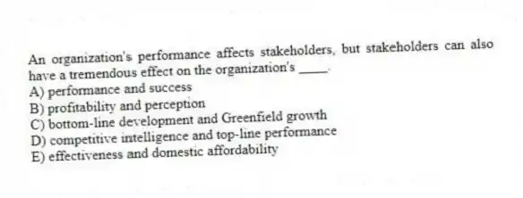 An organization's performance affects stakeholders, but stakeholders can also have a tremendous effect on the organization's ____.
A) performance and success
B) profitability and perception
C) bottom-line development and Greenfield growth
D) competitive intelligence and top-line performance
E) effectiveness and domestic affordability