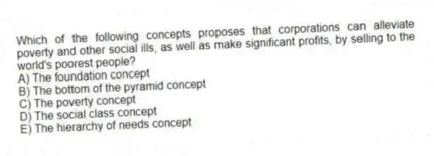 Which of the following concepts proposes that corporations can alleviate poverty and other social ills, as well as make significant profits, by selling to the world's poorest people?
A) The foundation concept
B) The bottom of the pyramid concept
C) The poverty concept
D) The social class concept
E) The hierarchy of needs concept