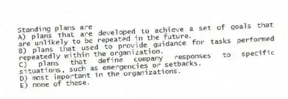 Standing plans are
A) plans that are developed to achieve a set of goals that are unlikely to be repeated in the future.
B) plans that used to provide guidance for tasks performed repeatedly within the organization.
C) plans that define company responses to specific situations, such as emergencies or setbacks.
D) most important in the organizations.
E) none of these.