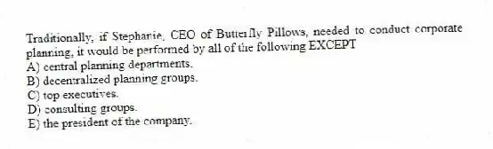 Traditionally, if Stephanie, CEO of Butterfly Pillows, needed to conduct corporate planning, it would be performed by all of the following EXCEPT
A) central planning departments.
B) decentralized planning groups.
C) top executives.
D) consulting groups.
E) the president of the company.