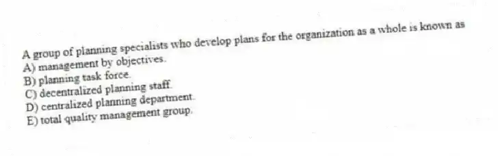 A group of planning specialists who develop plans for the organization as a whole is known as
A) management by objectives.
B) planning task force.
C) decentralized planning staff.
D) centralized planning department.
E) total quality management group.