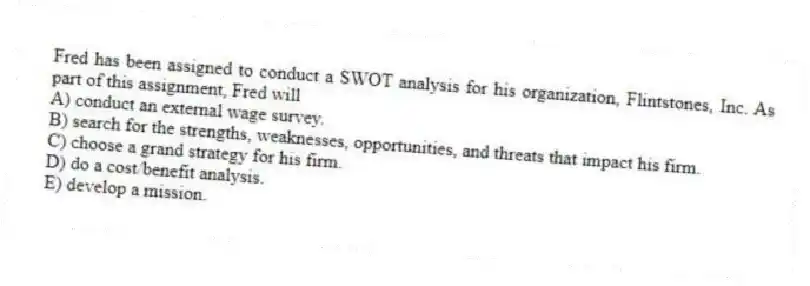 Fred has been assigned to conduct a SWOT analysis for his organization, Flintstones, Inc. As part of this assignment, Fred will
A) conduct an external wage survey.
B) search for the strengths, weaknesses, opportunities, and threats that impact his firm.
C) choose a grand strategy for his firm.
D) do a cost/benefit analysis.
E) develop a mission.