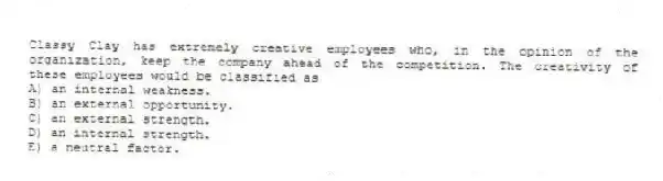 Classy Clay has extremely creative employees who, in the opinion of the organization, keep the company ahead of the competition. The creativity of these employees would be classified as
A) an internal weakness.
B) an external opportunity.
C) an external strength.
D) an internal strength.
E) a neutral factor.