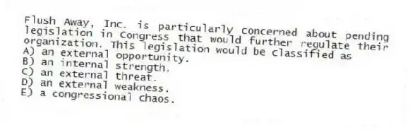 Flush Away, Inc. is particularly concerned about pending legislation in Congress that would further regulate their organization. This legislation would be classified as
A) an external opportunity.
B) an internal strength.
C) an external threat.
D) an external weakness.
E) a congressional chaos.