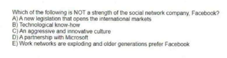 Which of the following is NOT a strength of the social network company, Facebook?
A) A new legislation that opens the international markets
B) Technological know-how
C) An aggressive and innovative culture
D) A partnership with Microsoft
E) Work networks are exploding and older generations prefer Facebook