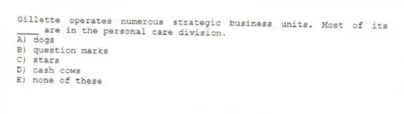 Gillette operates numerous strategic business units. Most of its ____ are in the personal care division.
A) dogs
B) question marks
C) stars
D) cash cows
E) none of these