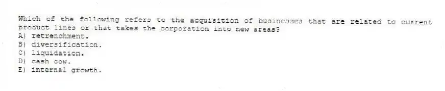 Which of the following refers to the acquisition of businesses that are related to current product lines or that takes the corporation into new areas?
A) retrenchment.
B) diversification.
C) liquidation.
D) cash cow.
E) internal growth.