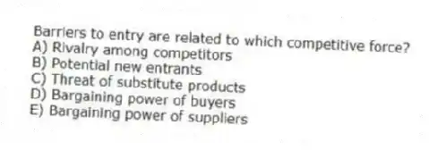 Barriers to entry are related to which competitive force?
A) Rivalry among competitors
B) Potential new entrants
C) Threat of substitute products
D) Bargaining power of buyers
E) Bargaining power of suppliers