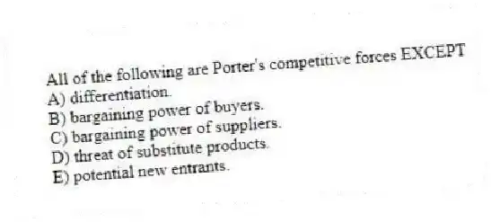All of the following are Porter's competitive forces EXCEPT
A) differentiation.
B) bargaining power of buyers.
C) bargaining power of suppliers.
D) threat of substitute products.
E) potential new entrants.