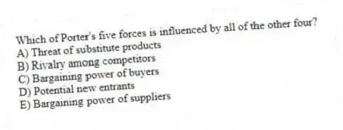 Which of Porter's five forces is influenced by all of the other four?
A) Threat of substitute products
B) Rivalry among competitors
C) Bargaining power of buyers
D) Potential new entrants
E) Bargaining power of suppliers
