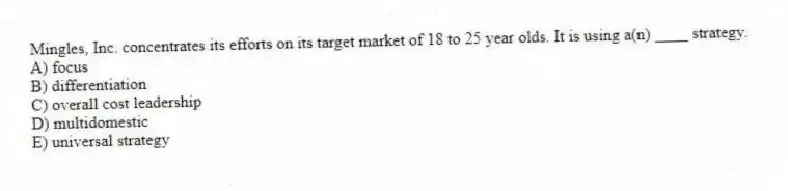 Mingles, Inc. concentrates its efforts on its target market of 18 to 25 year olds. It is using a(n) ____ strategy.
A) focus
B) differentiation
C) overall cost leadership
D) multidomestic
E) universal strategy