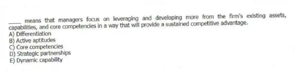____ means that managers focus on leveraging and developing more from the firm's existing assets, capabilities, and core competencies in a way that will provide a sustained competitive advantage.
A) Differentiation
B) Active aptitudes
C) Core competencies
D) Strategic partnerships
E) Dynamic capability