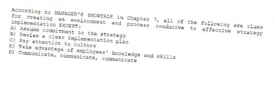 According to MANAGER'S SHOPTALK in Chapter 7, all of the following are clues for creating an environment and process conducive to effective strategy implementation EXCEPT:
A) Assume commitment to the strategy
B) Devise a clear implementation plan
C) Pay attention to culture
D) Take advantage of employees' knowledge and skills
E) Communicate, communicate, communicate