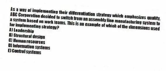 As a way of implementing their differentiation strategy which emphasizes quality, ABC Corporation decided to switch from an assembly line manufacturing system to a system based on work teams. This is an example of which of the dimensions used for implementing strategy?
A) Leadership
B) Structural design
C) Human resources
D) Information systems
E) Control systems