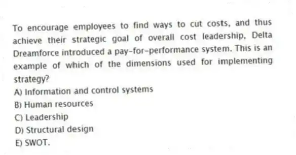 To encourage employees to find ways to cut costs, and thus achieve their strategic goal of overall cost leadership, Delta Dreamforce introduced a pay-for-performance system. This is an example of which of the dimensions used for implementing strategy?
A) Information and control systems
B) Human resources
C) Leadership
D) Structural design
E) SWOT.