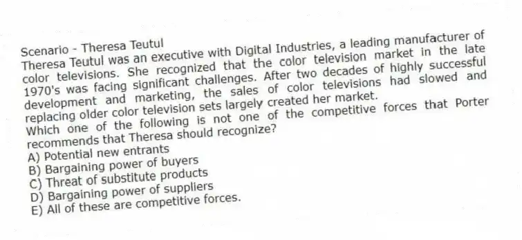 Scenario - Theresa Teutul
Theresa Teutul was an executive with Digital Industries, a leading manufacturer of color televisions. She recognized that the color television market in the late 1970's was facing significant challenges. After two decades of highly successful development and marketing, the sales of color televisions had slowed and replacing older color television sets largely created her market.
-Which one of the following is not one of the competitive forces that Porter recommends that Theresa should recognize?
A) Potential new entrants
B) Bargaining power of buyers
C) Threat of substitute products
D) Bargaining power of suppliers
E) All of these are competitive forces.