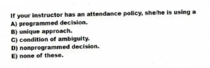 If your instructor has an attendance policy, she/he is using a
A) programmed decision.
B) unique approach.
C) condition of ambiguity.
D) nonprogrammed decision.
E) none of these.