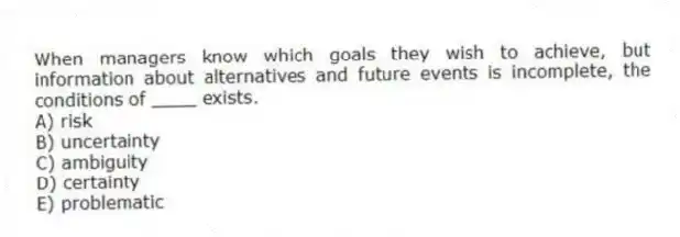 When managers know which goals they wish to achieve, but information about alternatives and future events is incomplete, the conditions of ____ exists.
A) risk
B) uncertainty
C) ambiguity
D) certainty
E) problematic