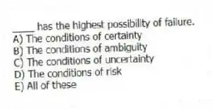 ____ has the highest possibility of failure.
A) The conditions of certainty
B) The conditions of ambiguity
C) The conditions of uncertainty
D) The conditions of risk
E) All of these