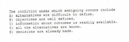 The condition under which ambiguity occurs include
A) alternatives are difficult to define.
B) objectives are well defined.
C) information about outcomes is readily available.
D) all the alternatives are known.
E) decisions are already made.
