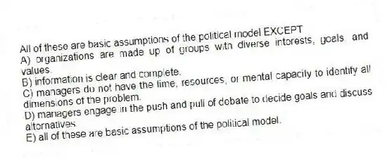 All of these are basic assumptions of the political model EXCEPT
A) organizations are made up of groups with diverse interests, goals, and values.
B) information is clear and complete.
C) managers do not have the time, resources, or mental capacity to identify all dimensions of the problem.
D) managers engage in the push and pull of debate to decide goals and discuss alternatives.
E) all of these are basic assumptions of the political model.