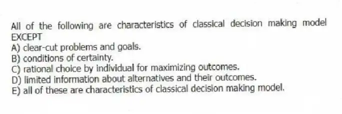All of the following are characteristics of classical decision making model EXCEPT
A) clear-cut problems and goals.
B) conditions of certainty.
C) rational choice by individual for maximizing outcomes.
D) limited information about alternatives and their outcomes.
E) all of these are characteristics of classical decision making model.