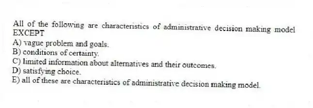 All of the following are characteristics of administrative decision making model EXCEPT
A) vague problem and goals.
B) conditions of certainty.
C) limited information about alternatives and their outcomes.
D) satisfying choice.
E) all of these are characteristics of administrative decision making model.