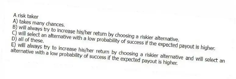 A risk taker
A) takes many chances.
B) will always try to increase his/her return by choosing a riskier alternative.
C) will select an alternative with a low probability of success if the expected payout is higher.
D) all of these.
E) will always try to increase his/her return by choosing a riskier alternative and will select an alternative with a low probability of success if the expected payout is higher.