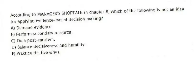 According to MANAGER'S SHOPTALK in chapter 8, which of the following is not an idea for applying evidence-based decision making?
A) Demand evidence
B) Perform secondary research.
C) Do a post-mortem.
D) Balance decisiveness and humility
E) Practice the five whys.