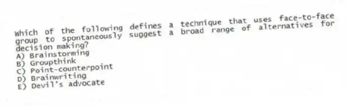 Which of the following defines a technique that uses face-to-face group to spontaneously suggest a broad range of alternatives for decision making?
A) Brainstorming
B) Groupthink
C) Point-counterpoint
D) Brainwriting
E) Devil's advocate