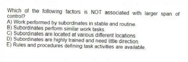 Which of the following factors is NOT associated with larger span of control?
A) Work performed by subordinates in stable and routine.
B) Subordinates perform similar work tasks.
C) Subordinates are located at various different locations.
D) Subordinates are highly trained and need little direction.
E) Rules and procedures defining task activities are available.