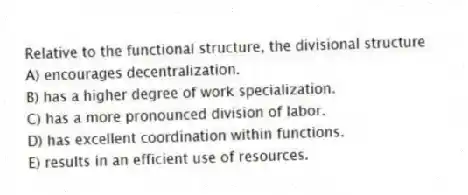 Relative to the functional structure, the divisional structure
A) encourages decentralization.
B) has a higher degree of work specialization.
C) has a more pronounced division of labor.
D) has excellent coordination within functions.
E) results in an efficient use of resources.