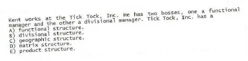 Kent works at the Tick Tock, Inc. He has two bosses, one a functional manager and the other a divisional manager. Tick Tock, Inc. has a
A) functional structure.
B) divisional structure.
C) geographic structure.
D) matrix structure.
E) product structure.