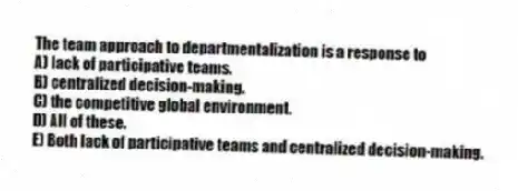 The team approach to departmentalization is a response to
A) lack of participative teams.
B) centralized decision-making.
C) the competitive global environment.
D) All of these.
E) Both lack of participative teams and centralized decision-making.