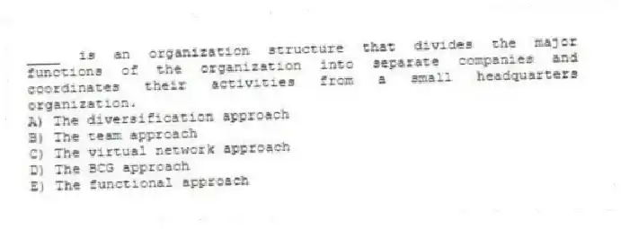 ____ is an organization structure that divides the major functions of the organization into separate companies and coordinates their activities from a small headquarters organization.
A) The diversification approach
B) The team approach
C) The virtual network approach
D) The BCG approach
E) The functional approach