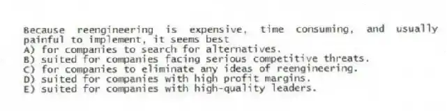 Because reengineering is expensive, time consuming, and usually painful to implement, it seems best
A) for companies to search for alternatives.
B) suited for companies facing serious competitive threats.
C) for companies to eliminate any ideas of reengineering.
D) suited for companies with high profit margins.
E) suited for companies with high-quality leaders.
