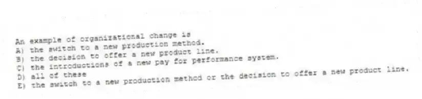 An example of organizational change is
A) the switch to a new production method.
B) the decision to offer a new product line.
C) the introductions of a new pay for performance system.
D) all of these
E) the switch to a new production method or the decision to offer a new product line.