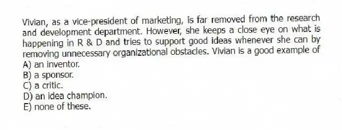 Vivian, as a vice-president of marketing, is far removed from the research and development department. However, she keeps a close eye on what is happening in R & D and tries to support good ideas whenever she can by removing unnecessary organizational obstacles. Vivian is a good example of
A) an inventor.
B) a sponsor.
C) a critic.
D) an idea champion.
E) none of these.